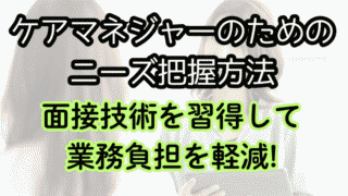 ケアマネが悩むニーズの把握。ケアプランに使える面談技術を具体的に解説